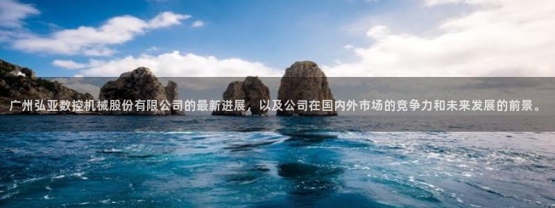 天辰娱乐61116:广州弘亚数控机械股份有限公司的最新进展,以及公司在国内外市场的竞争力和未来发展的