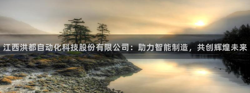 天辰娱乐60447:江西洪都自动化科技股份有限公司:助力智能制造,共创辉煌未来