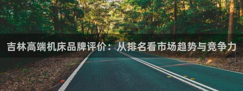 菲律宾天辰娱乐:吉林高端机床品牌评价:从排名看市场趋势与竞争力